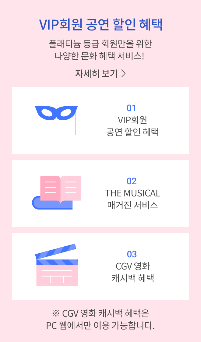 VIP 회원만을 위한 페이북 문화 혜택 소개 - 플래티늄 등급 회원만을 위한 다양한 문화 혜택 서비스! 자세히 보기 > | 01 VIP회원 공연 할인 혜택, 02 THE MUSICAL 매거진 서비스, 03 CGV 영화 캐시백 혜택 ※ CGV 영화 캐시백 혜택은 PC 웹에서만 이용 가능합니다.